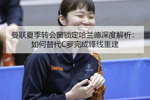 曼联夏季转会窗锁定哈兰德深度解析：如何替代C罗完成锋线重建